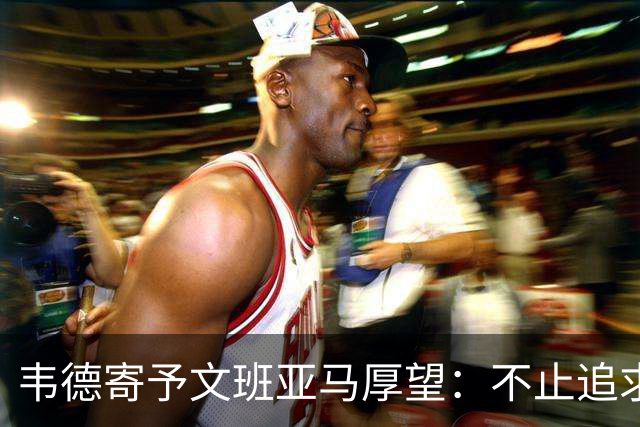 韦德寄予文班亚马厚望：不止追求伟大，更要实现冠军梦想